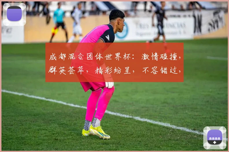 成都混合团体世界杯：激情碰撞，群英荟萃，精彩纷呈，不容错过，敬请期待